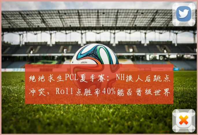 绝地求生PCL夏季赛：NH换人后跳点冲突，Roll点胜率40%能否晋级世界赛？