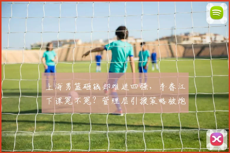 上海男篮砸钱却难进四强，李春江下课冤不冤？管理层引援策略被炮轰