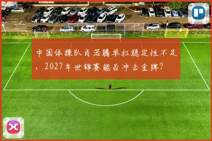 中国体操队肖若腾单杠稳定性不足，2027年世锦赛能否冲击金牌？