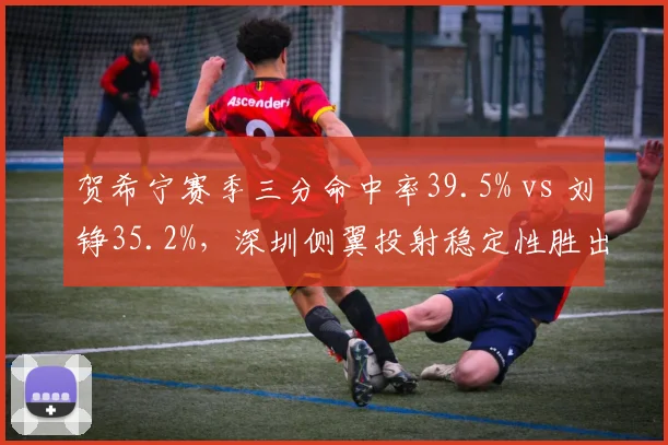 贺希宁赛季三分命中率39.5% vs 刘铮35.2%，深圳侧翼投射稳定性胜出