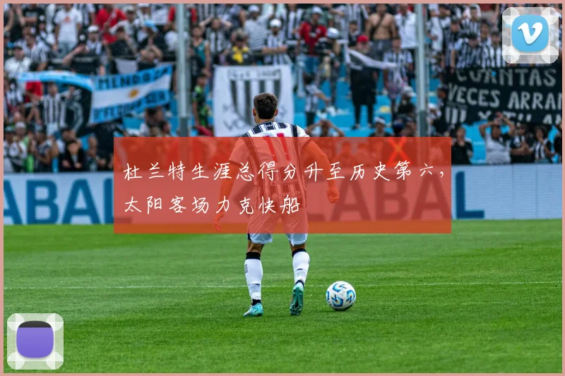 杜兰特生涯总得分升至历史第六，太阳客场力克快船