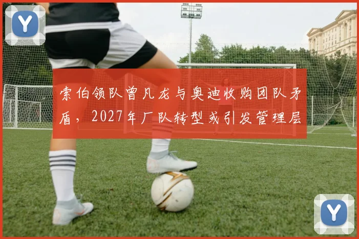 索伯领队曾凡龙与奥迪收购团队矛盾，2027年厂队转型或引发管理层清洗