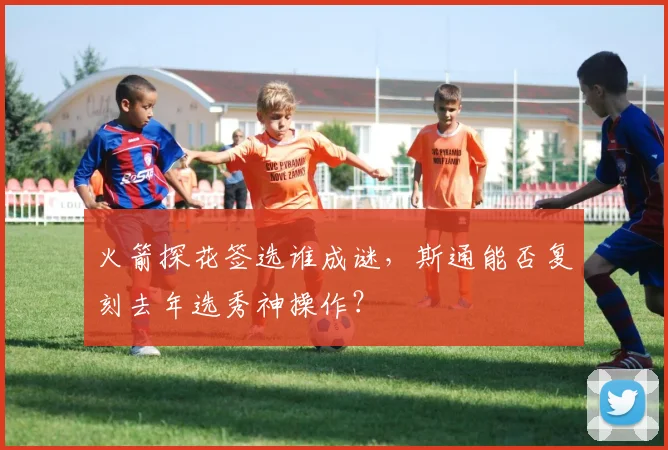 火箭探花签选谁成谜，斯通能否复刻去年选秀神操作？